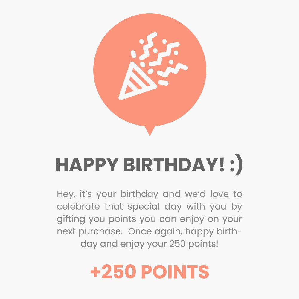 Happy Birthday! Hey, it’s your birthday and we’d love to celebrate that special day with you by gifting you points you can enjoy on your next purchase.  Once again, happy birthday and enjoy your 250 points!