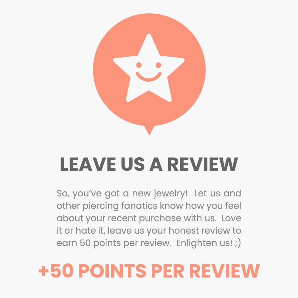 Leave us a review! So, you’ve got a new jewelry!  Let us and other piercing fanatics know how you feel about your recent purchase with us.  Love it or hate it, leave us your honest review to earn 50 points per review.  Enlighten us! ;)
