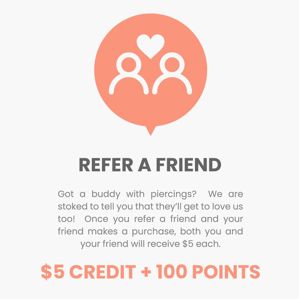 Refer a friend. Got a buddy with piercings?  We are stoked to tell you that they’ll get to love us too!  Once you refer a friend and your friend makes a purchase, both you and your friend will receive $5 each.